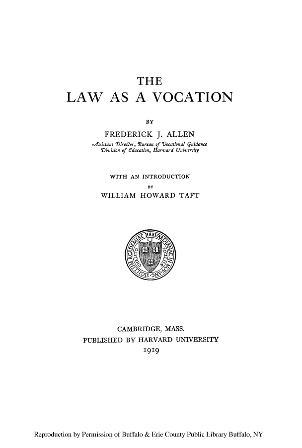 handle is hein.beal/lasavoca0001 and id is 1 raw text is: THE
LAW AS A VOCATION
BY
FREDERICK J. ALLEN
vTssistant 'Dire6lor, Bureau of 'Uocational Guidance
'Division of Cducation, Harvard University

WITH AN INTRODUCTION
BY
WILLIAM HOWARD TAFT

CAMBRIDGE, MASS.
PUBLISHED BY HARVARD UNIVERSITY
1919

Reproduction by Permission of Buffalo & Erie County Public Library Buffalo, NY


