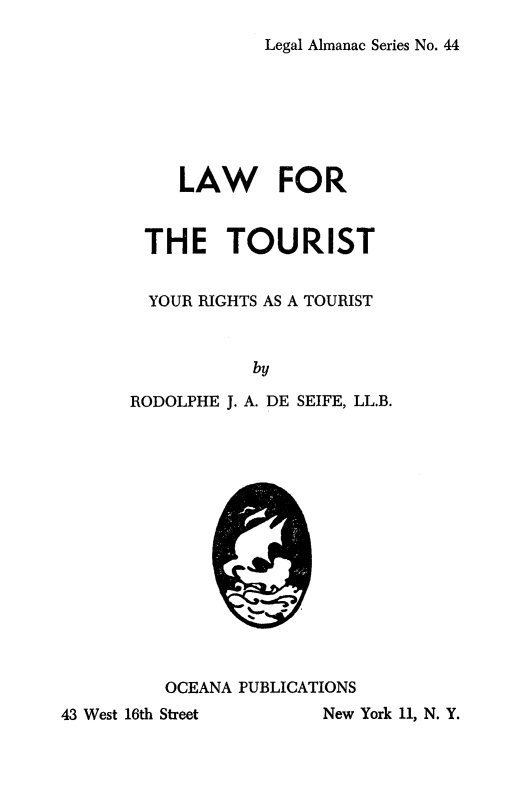 handle is hein.beal/latour0001 and id is 1 raw text is: 
Legal Almanac Series No. 44


     LAW FOR


 THE TOURIST


 YOUR RIGHTS AS A TOURIST


           by

RODOLPHE J. A. DE SEIFE, LL.B.


OCEANA PUBLICATIONS


New York 11, N. Y.


,;Z


43 West 16th Street


