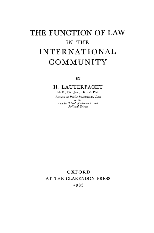 handle is hein.beal/lauterpacht0001 and id is 1 raw text is: THE FUNCTION OF LAW
IN THE
INTERNATIONAL
COMMUNITY
BY
H. LAUTERPACHT
LL.D., DR. JUR., DR. Sc. POL.
Lecturer in Public International Law
in the
London School of Economics and
Political Science

OXFORD
AT THE CLARENDON PRESS
1933


