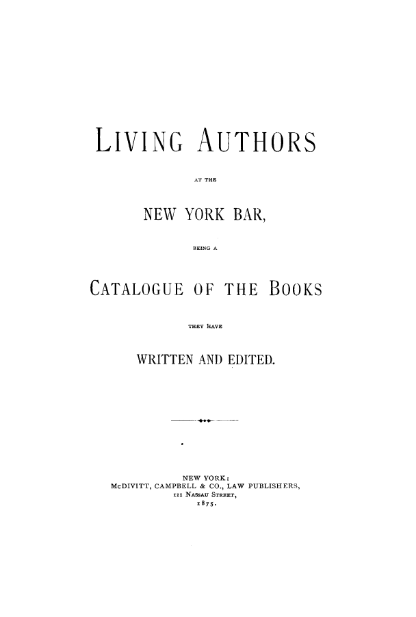handle is hein.beal/lauthbec0001 and id is 1 raw text is: LIVING AUTHORS
AT THE
NEW YORK BAR,
BEING A

CATALOGUE OF THE

THEY  DAVE
WRITTEN AND EDITED.

NEW YORK:
McDIVITT, CAMPBELL & CO., LAW PUBLISHERS,
Ini NASSAU STREET,
1875.

BOOKS


