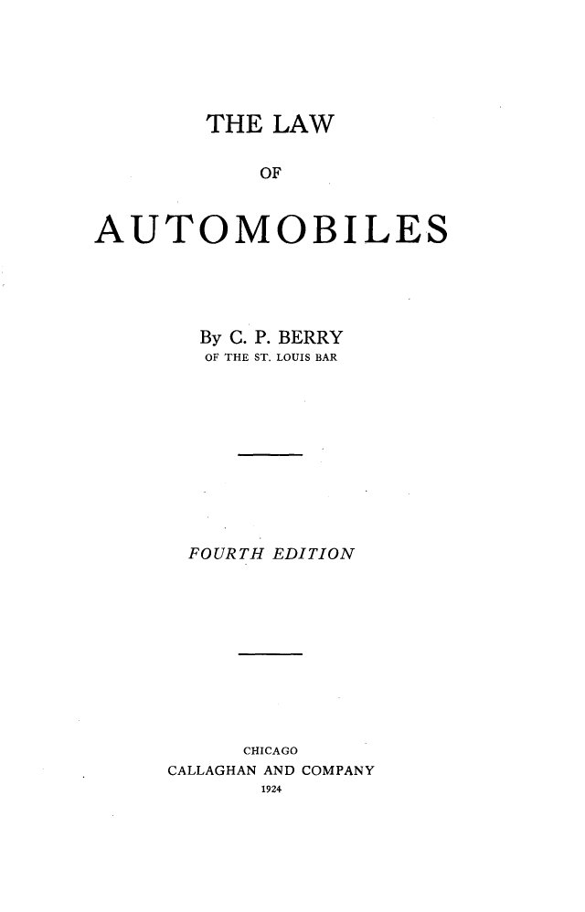 handle is hein.beal/lautomile0001 and id is 1 raw text is: 





        THE LAW

            OF



AUTOMOBILES


  By C. P. BERRY
  OF THE ST. LOUIS BAR










  FOURTH EDITION










      CHICAGO
CALLAGHAN AND COMPANY
       1924


