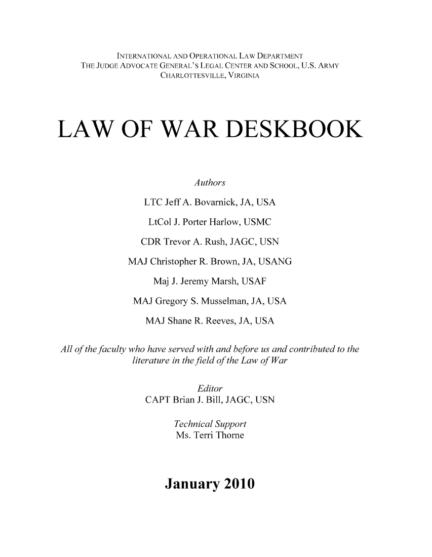 handle is hein.beal/lawades0001 and id is 1 raw text is: INTERNATIONAL AND OPERATIONAL LAw DEPARTMENT
THE JUDGE ADVOCATE GENERAL'S LEGAL CENTER AND SCHOOL, U.S. ARMY
CHARLOTTESVILLE, VIRGINIA
LAW OF WAR DESKBOOK
Authors
LTC Jeff A. Bovarnick, JA, USA
LtCol J. Porter Harlow, USMC
CDR Trevor A. Rush, JAGC, USN
MAJ Christopher R. Brown, JA, USANG
Maj J. Jeremy Marsh, USAF
MAJ Gregory S. Musselman, JA, USA
MAJ Shane R. Reeves, JA, USA
All of the faculty who have served with and before us and contributed to the
literature in the field of the Law of War
Editor
CAPT Brian J. Bill, JAGC, USN
Technical Support
Ms. Terri Thorne
January 2010


