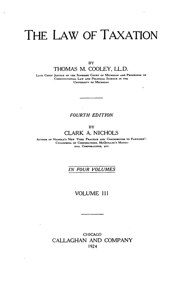 handle is hein.beal/lawaxtion0003 and id is 1 raw text is: 







THE LAW OF TAXATION





                           BY
            THOMAS M. COOLEY, LL.D.
     LATE CHIEF JUSTICE OF THE SUPREME COURT OF MICHIGAN AND PROFESSOR OF
            CONSTITUTIONAL LAW AND POLITICAL SCIENCE IN THE
                    UNIVERSITY OF MICHIGAN


              FOURTH   EDITION


                      BY
            CLARK A. NICHOLS
AUTHOR OF NICHOLS's NEW YORK PRACTICE AND CONTRIBUTOR To FLETCHER*:
        CYCLOPEDIA OF CORPORATIONS. MCQUILLIN S MUNIC-
                IPAL CORPORATIONS. ETC-





             IN  FOUR  VOLUMES





                VOLUME     III









                   CHICAGO
       CALLAGHAN AND COMPANY
                      1924


