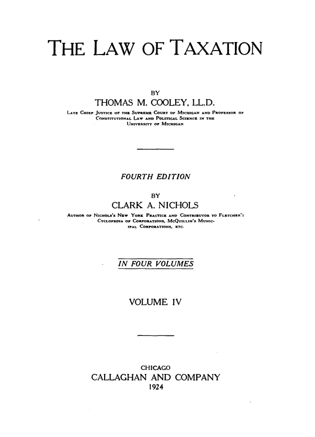 handle is hein.beal/lawaxtion0004 and id is 1 raw text is: 






THE LAW OF TAXATION





                           BY
            THOMAS M. COOLEY, LL.D.
     LATE CHIEF JUSTICE OF THE SUPREME COURT OF MICHIGAN AND PROFESSOR OF
            CONSTITUTIONAL LAw AND POLITICAL SCIENCE IN THE
                     UNIVERSITY OF MICHIGAN


              FOURTH   EDITION


                      BY
            CLARK A. NICHOLS
AUTHOR OF NICHOLS's NEw YORK PRACTICE AND CONTRIBUTOR TO FLKTCHIER
        CYCLOPEDIA OF CORPORATIONS, MCQUIL.IN'S MUNIC-
                IPAL CORPORATIONS. ETC.


       IN FOUR   VOLUMES





          VOLUME IV








             CHICAGO
CALLAGHAN AND COMPANY
               1924


