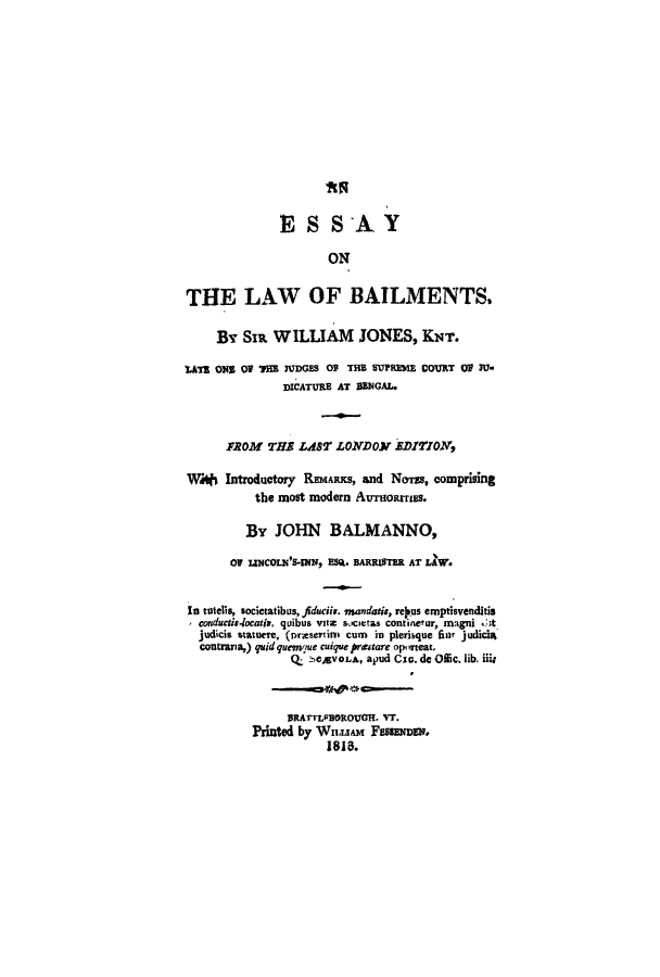 handle is hein.beal/lawbail0001 and id is 1 raw text is: ESSAY
ON
THE LAW OF BAILMENTS.
By SIR WILLIAM JONES, KNT.
UTs ONS OP THE NDGES 0 THE SUPREME COVRT O 3V.
DICATURE AT BENGAL.
FROM THs LAST LONDON EDITlON,
Wi* Introductory REMARKS, and NoTEs, comprising
the most modern AUroaruss.
By JOHN BALMANNO,
OF LINCOLN'S-INN, ESM. BARRISTER AT LAW.
In totells, societatibus, fiducii. mandaris, re.us emptisvenditis
conductie-locaris, quibus vtz societas continefur, magni ..t
judicis statuere, (prasern cum in plerisque finr judicia
contraria,) quidquemlue cuique prextare oporzeat.
Q  :-,cAvoLA, apud Cie. de 0ic. lib. iii;
BRATTLFBOROUCH. VT.
Printed by WILLIAM Fassmnsu.
181.


