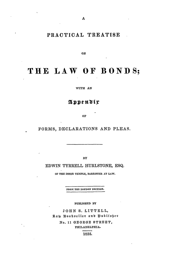 handle is hein.beal/lawbon0001 and id is 1 raw text is: PRACTICAL TREATISE
ON
THE LAW       OF BONDS;
WITH AN
OP
FORMS, DECLARATIONS AND PLEAS.

EDWIN TYRRELL HURLSTONE, ESQ.
OF THE INNER TEMPLE, BARRISTER AT LAW.
FROr TRE X;ONDON ZDITIO1.
PUBLISHED BY
JOHN S. LITTELL,
33~n~ oitet aiib 33uiiI~s~je
No. 11 GEORGE STREET,
PHILADELPHIA.
1835.


