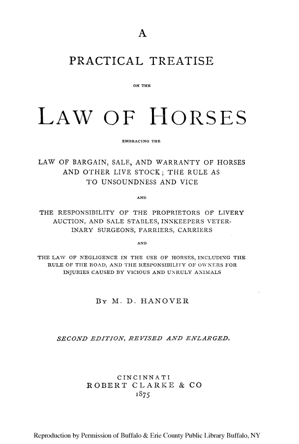 handle is hein.beal/lawhor0001 and id is 1 raw text is: A

PRACTICAL TREATISE
ON TH~E
LAW OF HORSES
EMBRACIN4G THE
LAW OF BARGAIN, SALE, AND WARRANTY OF HORSES
AND OTHER LIVE STOCK; THE RULE AS
TO UNSOUNDNESS AND VICE
AND
THE RESPONSIBILITY OF THE PROPRIETORS OF LIVERY
AUCTION, AND SALE STABLES, INNKEEPERS VETER-
INARY SURGEONS, FARRIERS, CARRIERS
AND
THE LAW OF NEGLIGENCE IN THE USE OF HORSES, INCLUDING THE
RULE OF TIE ROAD, AND THE RESPONSIBILITY OF OWNERS FOR
INJURIES CAUSED BY VICIOUS AND UNRULY ANIMALS
By M. D. HANOVER
SECOND EDITION, REVISED AND ENLARGED.
CINCINNATI
ROBERT CLARKE & CO
1875

Reproduction by Permission of Buffalo & Erie County Public Library Buffalo, NY


