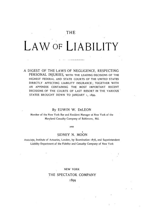 handle is hein.beal/lawilit0001 and id is 1 raw text is: THE
LAW OFLIABILITY
A DIGEST OF THE LAWS OF NEGLIGENCE, RESPECTING
PERSONAL INJURIES, WITH THE LEADING DECISIONS OF THE
HIGHEST FEDERAL AND STATE COURTS OF THE UNITED STATES
DIRECTLY AFFECTING LIABILITY INSURANCE; TOGETHER WITH
AN APPENDIX CONTAINING THE MOST IMPORTANT RECENT
DECISIONS OF THE COURTS OF LAST RESORT IN THE VARIOUS
STATES BROUGHT DOWN TO JANUARY I, 1899.
By EDWIN W. DELEON
Member of the New York Bar and Resident Manager at New York of the
Maryland Casualty Company of Baltimore, Md.
AND
SIDNEY N. MOON
Associate, Institute of Actuaries, London, by Examination 1878, and Superintendent
Liability Department of the Fidelity and Casualty Company of New York
NEW YORK
THE SPECTATOR COMPANY
1899


