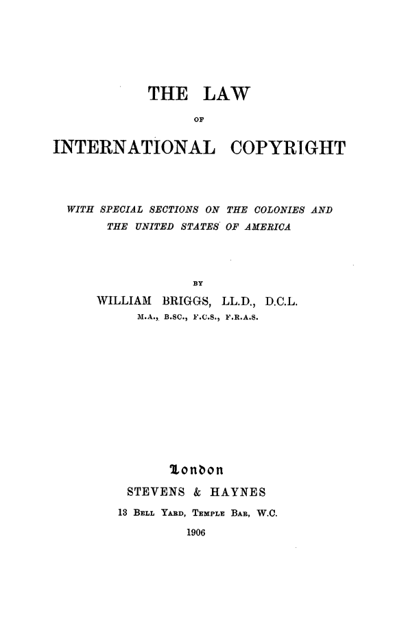 handle is hein.beal/lawintcopy0001 and id is 1 raw text is: THE LAW
OF
INTERNATIONAL COPYRIGHT

WITH SPECIAL SECTIONS ON THE COLONIES AND
THE UNITED STATES OF AMERICA
BY
WILLIAM    BRIGGS, LL.D., D.C.L.
M.A., B.SC., F.C.S., F.R.A.S.
lonbon
STEVENS & HAYNES
13 BELL YARD, TEMPLE BAR, W.C.

1906


