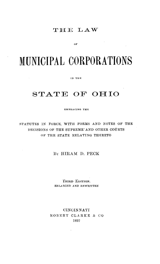 handle is hein.beal/lawmuncor0001 and id is 1 raw text is: ï»¿THE LAW
MUNICIPAL CORPORATIONS
IN Tile

STATE

OF OHIO

EMBRACING THE
STATUTES IN FORCE, WITH FORMS AND NOTES OF THE
DECISIONS OF THE SUPREME-AND OTHER COURTS
OF THE STATE RELATING THERETO
B3Y HIRAM D. PECK
THIRD EDITION.
ENLARGED AND REWRITTEN
CINCINNATI
ROBERT CLARKE & CO
1892



