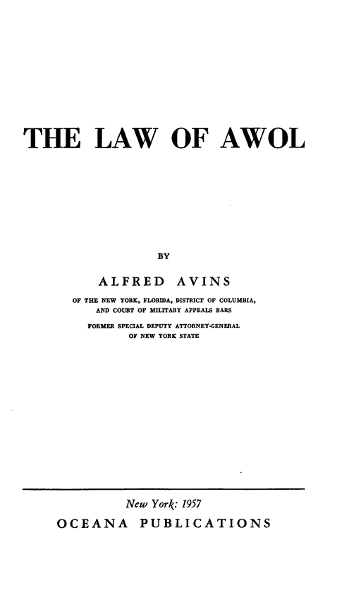 handle is hein.beal/lawol0001 and id is 1 raw text is: THE LAW OF AWOL
BY
ALFRED AVINS
OF THE NEW YORK, FLORIDA, DISTRICT OF COLUMBIA,
AND COURT OF MILITARY APPEALS BARS
FORMER SPECIAL DEPUTY ATTORNEY-GENERAL
OF NEW YORK STATE

New York: 1957
OCEANA PUBLICATIONS



