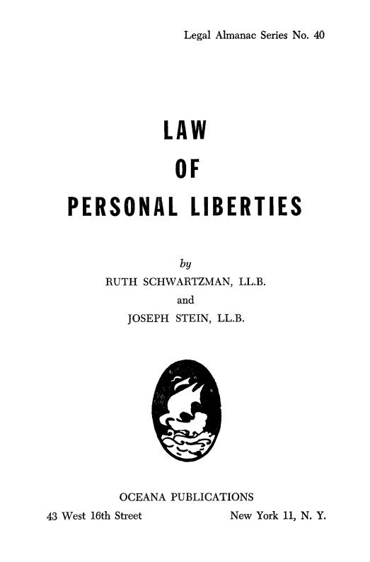 handle is hein.beal/lawperslib0001 and id is 1 raw text is: 

Legal Almanac Series No. 40


            LAW


              OF


PERSONAL LIBERTIES



              by
     RUTH SCHWARTZMAN, LL.B.
              and


JOSEPH STEIN, LL.B.


OCEANA PUBLICATIONS


New York 11, N. Y.


43 West 16th Street


