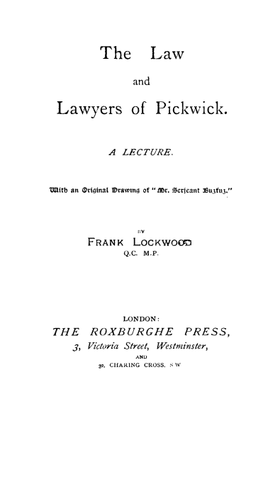handle is hein.beal/lawpic0001 and id is 1 raw text is: ï»¿The Law

and
Lawyers of Pickwick.
A LECTURE.
Witb an Original IDrawtng of Ml~r. Gerjeant 38u3fu3.
lV
FRANK LOCKWOOD
Q.C. M.P.
LONDON:
THE ROXBURGHE PRESS,
3, Victoria Street, Westminster,
AND
32, CHARING CROSS, SW


