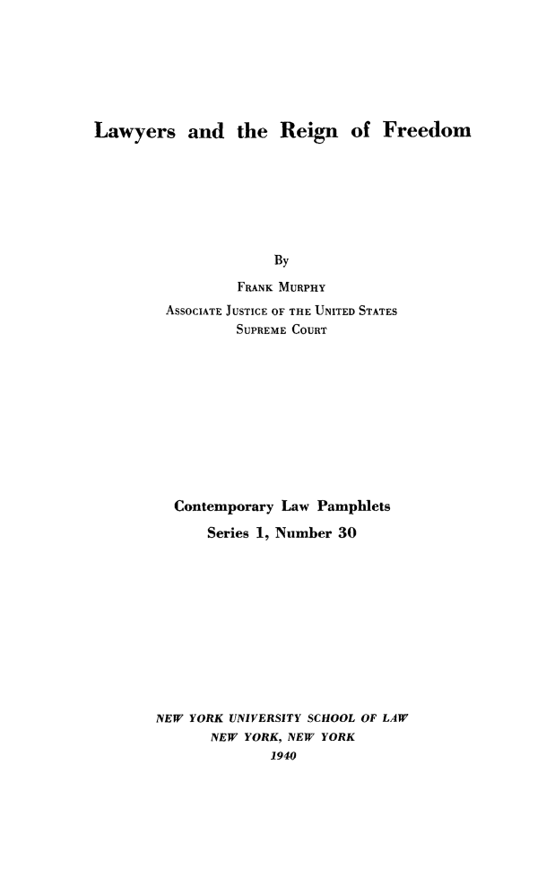 handle is hein.beal/lawrein0001 and id is 1 raw text is: Lawyers and the Reign of Freedom
By
FRANK MURPHY

ASSOCIATE JUSTICE OF THE UNITED STATES
SUPREME COURT
Contemporary Law Pamphlets
Series 1, Number 30
NEW YORK UNIVERSITY SCHOOL OF LAW
NEW YORK, NEW YORK
1940



