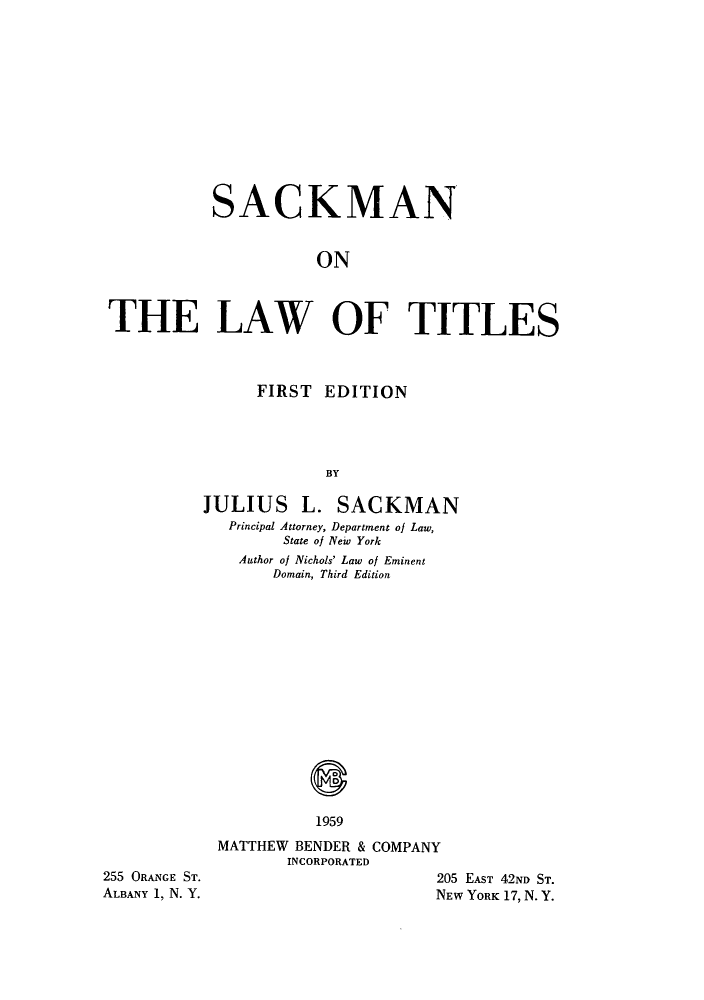 handle is hein.beal/lawties0001 and id is 1 raw text is: SACKMAN
ON
THE LAW OF TITLES

FIRST EDITION
BY
JULIUS L. SACKMAN
Principal Attorney, Department of Law,
State of New York
Author of Nichols' Law of Eminent
Domain, Third Edition

1959

255 ORANGE ST.
ALBANY 1, N. Y.

MATTHEW BENDER & COMPANY
INCORPORATED
205 EAST 42ND ST.
NEW YORK 17, N. Y.


