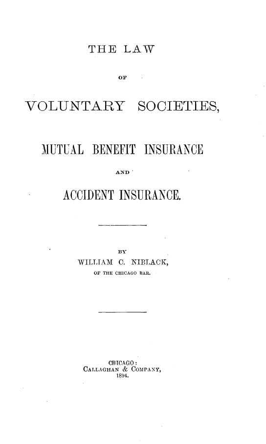 handle is hein.beal/lawvols0001 and id is 1 raw text is: THE LAW
OF
VOLUNTARY SOCIETIES,

UTUUAL BENEFIT INSURANCE
AND
ACCIDENT INSURANCE.

B3Y
WILLIAM     C. INIBLACK,
OF THE CHICAGO BAR.
CBICAGO:
CALLAGHAN & COMPANY,
1894.


