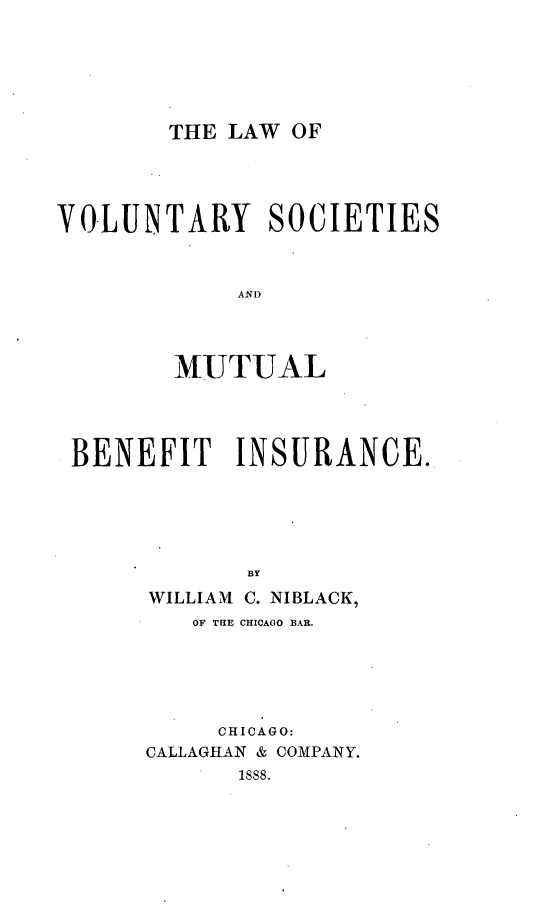 handle is hein.beal/lawvomu0001 and id is 1 raw text is: THE LAW OF

VOLUNTARY SOCIETIES
AND
MUTUAL

BENEFIT INSURANCE.
BY
WILLIAM C. NIBLACK,
OF THE CHICAGO BAR.
CHICAGO:
CALLAGHAN & COMPANY.
1888.



