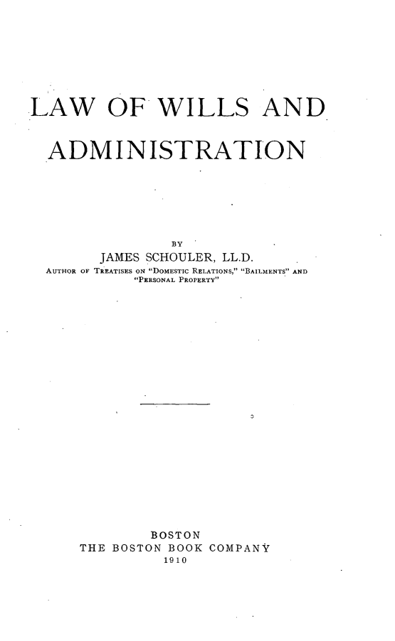 handle is hein.beal/lawwill0001 and id is 1 raw text is: LAW OF WILLS AND
ADMINISTRATION
BY
JAMES SCHOULER, LL.D.
AUTHOR OF TREATISES ON DOMESTIC RELATIONS, BAILMENTS AND
PERSONAL PROPERTY

BOSTON
THE BOSTON BOOK COMPANY
1910


