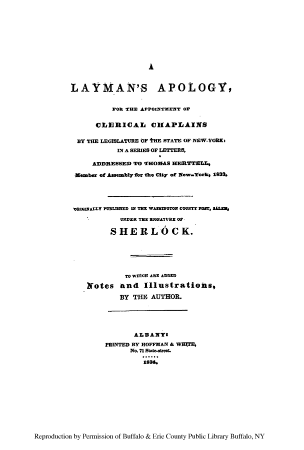 handle is hein.beal/layplosn0001 and id is 1 raw text is: ï»¿LAYMAN'S APOLOGY,
FOR THE APPOINTMENT OF
CLIERICAL CHAPLAINS
BY THE LEGISLATURE OF tHE STATE OF NEW-YORK.
IN A SERIES OF LETTERS,
ADDRESSED TO THOMAS HERTTELL,
-Member of Ahsembly for the City of New..Yorks 1833.
RIGINALLY PUBLISHED IN THE WASEIGTON COUNTY POST, SALEM4
UNDER THE SIGNATURz OF
SHERLOCK.
TO WHICH ARE ADDED
Iotes and Illustratiohs,
BY THE AUTHOR.
ALBANYS
PRINTED BY HOFFMAN & WRITE
No. 71 State-tret.
1886.

Reproduction by Permission of Buffalo & Erie County Public Library Buffalo, NY


