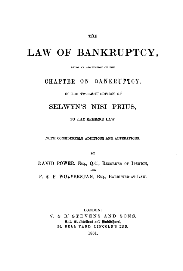 handle is hein.beal/lbadchte0001 and id is 1 raw text is: TIRE

LAW OF BANKRUPTCY,
BEING AN ADAPTATION OF THE
CHAPTER ON BANKRUPTCY,
IN THE TWELVTIW EDITION OF
SELWYN'S NISI PRIUS,
TO THE RRESET LAW
WITH CONSIDERLE ADDITIONS AND, ALTERATIONS.
]BY
DAVID POWElL ESQ., Q.C., RECORDER OF IPSWICH,
AND
F. 5. P. WOLFERSTAN, ESQ., BARRISTER-AT-LAw.
LONDON:
V. & R.' STEVENS AND SONS,
Edau 30Uelledr anr Vut'lidbrrd,
26, BELL YARD, LINCOLN'S INN.
1861.



