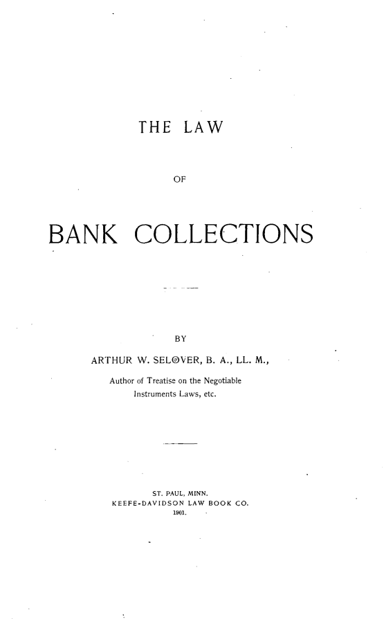 handle is hein.beal/lbankc0001 and id is 1 raw text is: 













THE LAW


                   OF






BANK COLLECTIONS










                   BY

      ARTHUR W. SELOVER, B. A., LL. M.,

         Author of Treatise on the Negotiable
             Instruments Laws, etc.


      ST. PAUL, MINN.
KEEFE-DAVIDSON LAW BOOK CO.
         1901.


