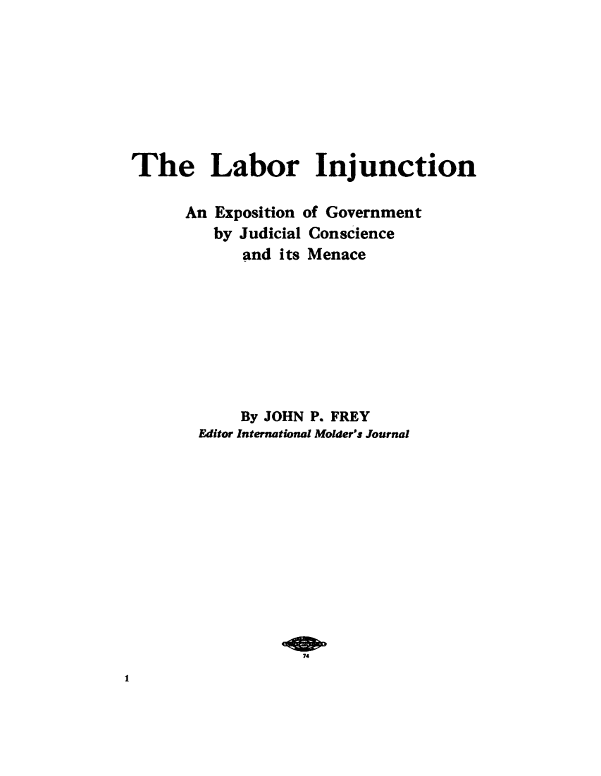 handle is hein.beal/lbinjep0001 and id is 1 raw text is: 








The Labor Injunction

      An Exposition of Government
         by Judicial Conscience
            and its Menace









            By JOHN P. FREY
       Editor International Molder's Journal












                  74


1


