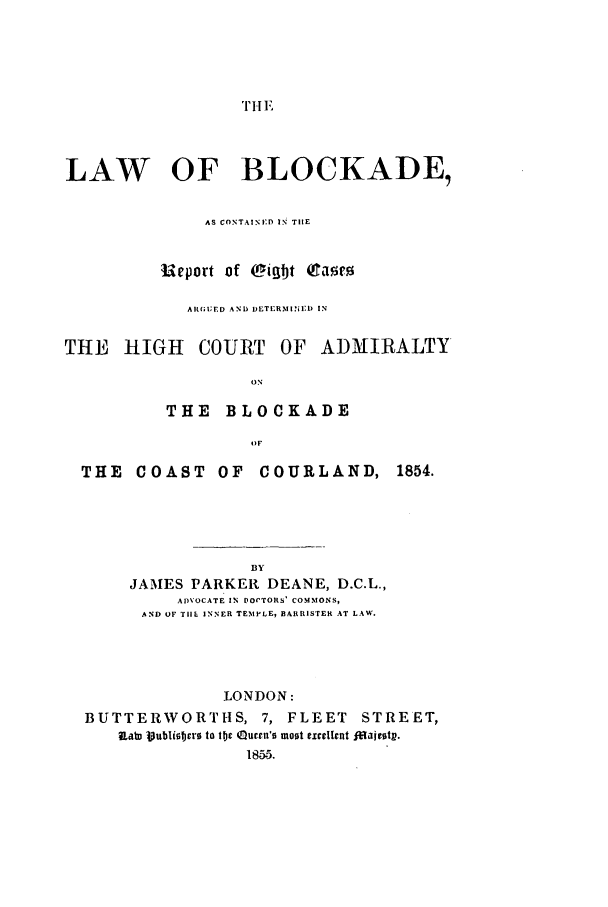 handle is hein.beal/lblo0001 and id is 1 raw text is: 'T HE

LAW OF BLOCKADE,
AS CONTAINED IN THE
Iieport of Cigbt  aT'o
ARGUED AND DETERMI- IA) IN
THE HIGH COURT OF ADMIRALTY
ON
THE BLOCKADE
OF

THE COAST OF COURLAND,
BY
JAMES PARKER DEANE, D.C.L.,
ADVOCATE IN FOVTORS' COMMONS,
AND OF TIE INNER TEMPLE, BARRISTER AT LAW.
LONDON:

1854.

BUTTERWORTHS, 7, FLEET                       STREET,
Ral 3ubliso  to flj Queen's moot excellnt f aieoty.
185.5.


