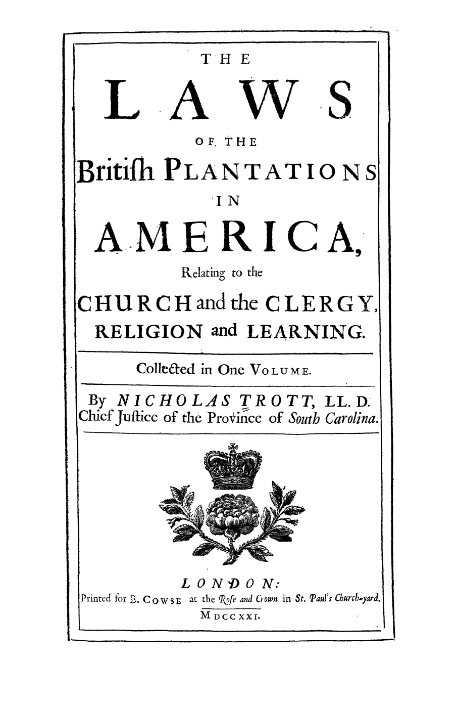 handle is hein.beal/lbpar0001 and id is 1 raw text is: 

T' HE


A


w


S


           OF. THE

Britiflh PLANTATIONS
             IN

  AMERICA,
          Relating to the

CHURCHandthe CLERGY.
  RELIGION  and LEARNING.

      Colleaed in One VOLUME.

 By NICHOLAS   TROTT,  LL.D.
 Chief Juftice of the Provin`-ce of South Carolina.


         LONDON:
Printed for E. Co W s E at the Rofe and crown in St. Paul's Churcb-yard.
           M DCC XXI.


L


I


