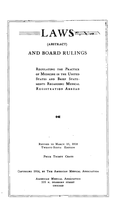 handle is hein.beal/lbrmus0001 and id is 1 raw text is: 










            LAWS


               (ABSTRACT)


     AND BOARD RULINGS




         REGULATING THE  PRACTICE
         OF MEDICINE IN THE UNITED
         STATES AND  BRIEF STATE-
         MENTs REGARDING MEDICAL
         REGISTRATION   ABROAD

















           REVISED TO MARCH 15, 1918
           TWENTY-SIXTH EDITION


             PRICE THIRTY CENTS




COPYRIGHT 1916, BY THE AMERICAN MEDICAL ASSOCIATION

         AMERICAN MEDICAL AssoCIATION
            535 N. DEARBORN STREET
                  CHICAGO


