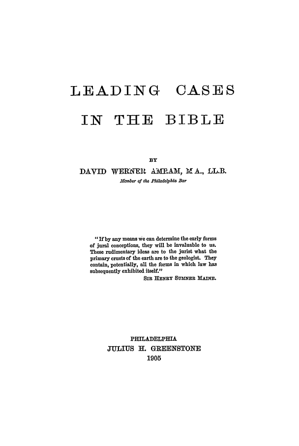 handle is hein.beal/lcb0001 and id is 1 raw text is: LEADING CASES
IN THE BIBLE
BY
DAVID WERNEI  WIP.AM, Y- A., LL.B.
17cmr of the P A iaphfa Bar

If by any means we can determine the early forms
of jural conceptions, they will be invaluable to us.
These rudimentary ideas are to the jurist what the
primary crusts of the earth are to the geologist. They
contain, potentially, all the forms in which law has
subsequently exhibited itself.
Sin HENRY SumNER MmAz.
PHILADELPHIA
JULIUS 1. GREENSTONE
1905


