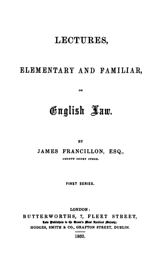 handle is hein.beal/lcelfew0001 and id is 1 raw text is: 







          LECTURES,





ELEMENTARY AND FAMILIAR,



                ON




         lhzjlish   saw.





                BY

     JAMES  FRANCILLON,  ESQ.,
            COUNTY COURT JUDGE.




            FIRST SERIES.





              LONDON:
 BUTTERWORTHS,   7, FLEET STREET,
      l  abuobes to the es's rst muerited eit:
   HODGES, SMITH & CO., GRAFTON STREET, DUBLIN.

               1860.



