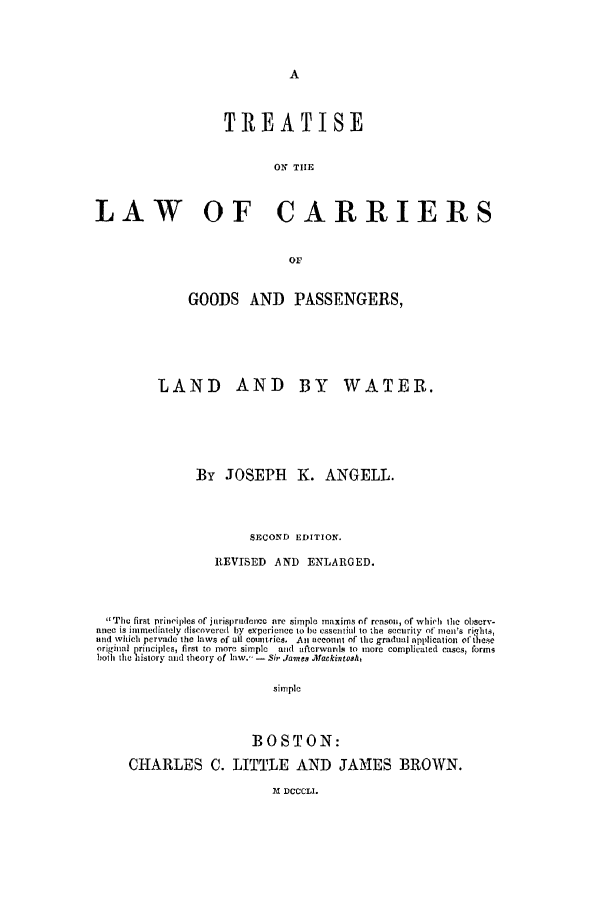 handle is hein.beal/lcgp0001 and id is 1 raw text is: TREATISE
ON TIE
LAW OF CARRIERS
Or
GOODS AND PASSENGERS,
LAND AND BY WATER.
By JOSEPH K. ANGELL.
SECOND EDITION.
REVISED AND ENLARGED.
Thu~~~~~~~~~~~~~~~0 fi1 riiseso irS)idelencsmI mxm fraoi, fwhc the observ-
IUO  Sm editey  liscove  1i 1y  el~ienee to he, s'senil. to -,he sc'r0ity of mci's ri! hts,
,dtt which pcrvade fi the , law  of alcutries, An accountt of the gradual application otth6e
origil  principles, first to more simplC  and afterwards to more complicated cases, forms
Isoth the history mid theory of law.' -  S; Janes .Aackivntoalh
simple
BOSTON:
CHARLES C. LITTLE AND JAMES BROWN.

M DCCCLI.


