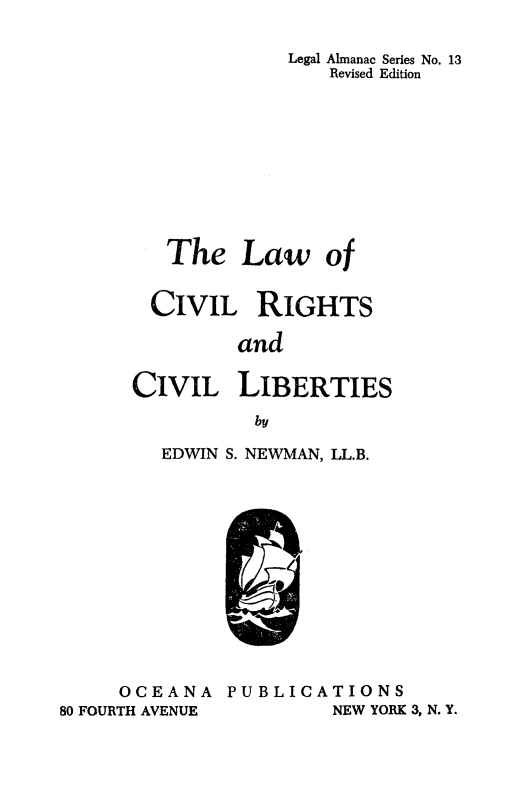 handle is hein.beal/lcivrghb0001 and id is 1 raw text is: 

             Legal Almanac Series No. 13
                Revised Edition










   The   Law of


   CIVIL  RIGHTS

         and

CIVIL LIBERTIES
          by


EDWIN S. NEWMAN, LL.B.


     OCEANA
80 FOURTH AVENUE


PUBLICATIONS
         NEW YORK 3, N. Y.


