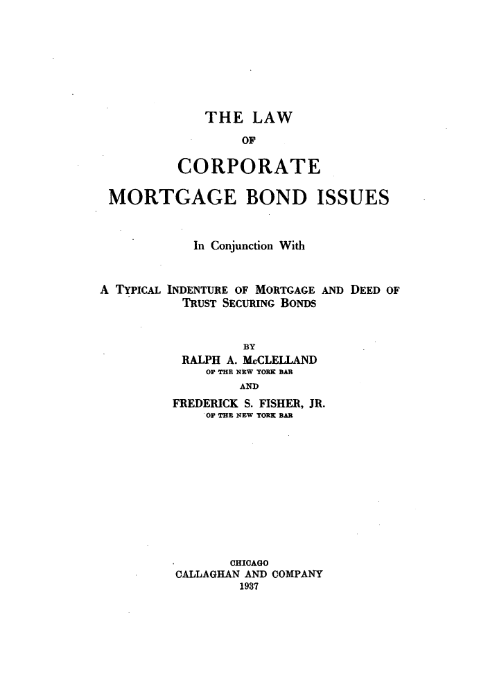 handle is hein.beal/lcmorbo0001 and id is 1 raw text is: ï»¿THE LAW
OF
CORPORATE

MORTGAGE BOND ISSUES
In Conjunction With

A TYPICAL INDENTURE OF MORTGAGE
TRUST SECURING BONDS

AND DEED OF

BY
RALPH A. McCLELLAND
OF THE NEW YORK BAR
AND
FREDERICK S. FISHER, JR.
OF THE NEW YORK BAR
CHICAGO
CALLAGHAN AND COMPANY
1937


