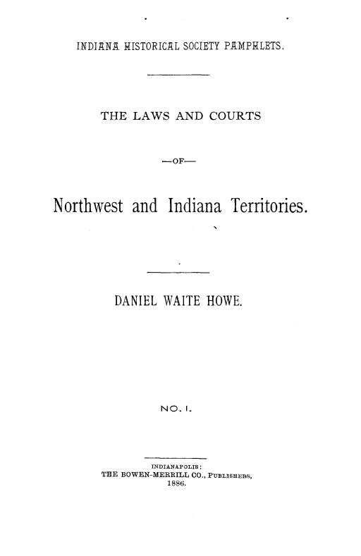handle is hein.beal/lcnwi0001 and id is 1 raw text is: INDI ANA HISTORICAL SOCIETY PAMPHLETS.
THE LAWS AND COURTS
-OF-
Northwest and Indiana Territories.

DANIEL WAITE HOWE.
NO. I.
INDIANAPOLIS:
THE BOWEN-MERRILL CO., PVBLiSHrNS,
1886.


