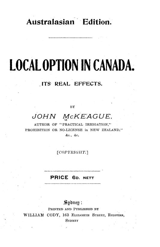 handle is hein.beal/lconca0001 and id is 1 raw text is: 



Auistralasian -Edition.


LOCAL OPTION IN CANADA.


          ITS  REAL   FFECTS.




                    BY


  JOHN
  AUTHOR OF
PROHIBITION OR


McKEAGUE,
PRACTICAL IRRIGATIION,
NO-LICENSE in NEW ZEALAND,
  &c., &c.


[COP YRIGH T. ]


PRICE  6D. NETT


        PRINTED AND PUBLISHED BY
WILLIAM CODY, 163 ELIZABETH STREET, REDFERN,
              SYDNEY


