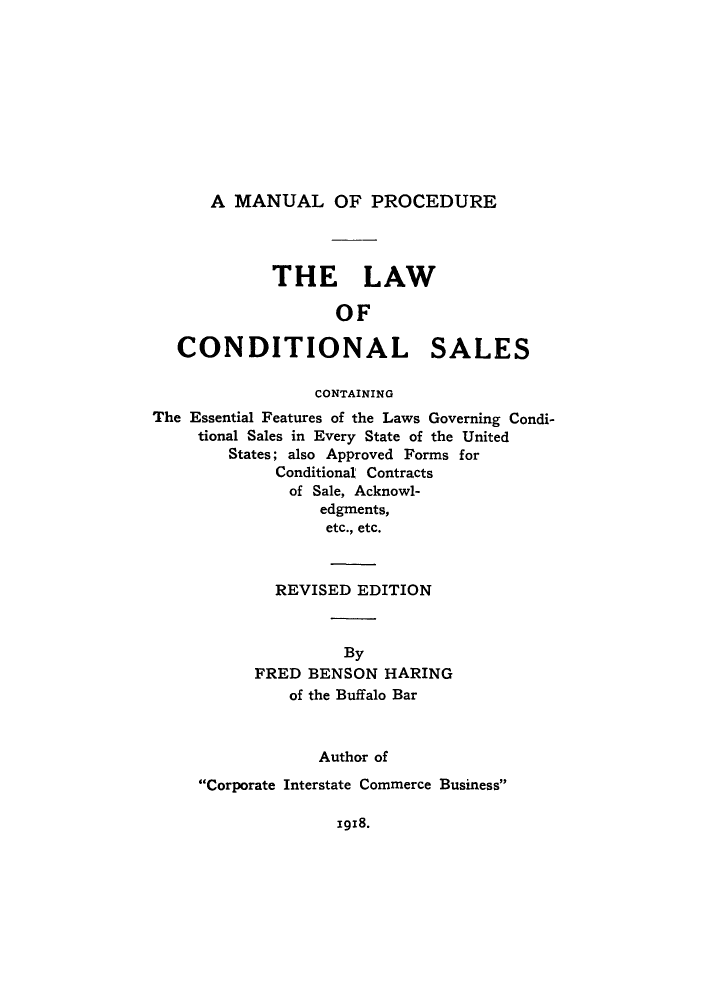handle is hein.beal/lcosae0001 and id is 1 raw text is: A MANUAL OF PROCEDURE

THE LAW
OF

CONDITIONAL

SALES

CONTAINING
The Essential Features of the Laws Governing Condi-
tional Sales in Every State of the United
States; also Approved Forms for
Conditional Contracts
of Sale, Acknowl-
edgments,
etc., etc.
REVISED EDITION
By
FRED BENSON HARING
of the Buffalo Bar
Author of

Corporate Interstate Commerce Business

1918.


