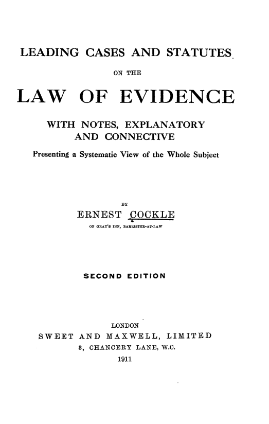 handle is hein.beal/lcslew0001 and id is 1 raw text is: LEADING CASES AND STATUTES
ON THE
LAW OF EVIDENCE
WITH NOTES, EXPLANATORY
AND CONNECTIVE
Presenting a Systematic View of the Whole Subject
BY
ERNEST COCKLE
OP GRAY'S INN, BARRISTER-AT-LAW

SECOND EDITION
LONDON
SWEET AND MAXWELL, LIMITED
3, CHANCERY LANE, W.C.
1911


