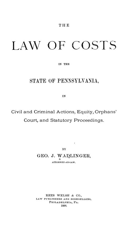 handle is hein.beal/lcspcc0001 and id is 1 raw text is: 







THE


LAW OF COSTS




                 IN THE





       STATE OF PENN SYLVANIA,




                  IN




Civil and Criminal Actions, Equity, Orphans'


    Court, and Statutory Proceedings.









                  BY

         GEO. J. WAILINGER,

              ATTORNEY-AT-LAW.










            REES WELSH & CO.,
         LAW PUBLISHERS AND BOOKSELLERS,
             PHILADELPHIA, PA.
                  1888.


