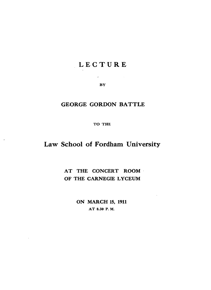 handle is hein.beal/lctlwsf0001 and id is 1 raw text is: 










    LECTURE


          BY



GEORGE GORDON  BATTLE


        TO THE


Law School of Fordham University




     AT THE CONCERT ROOM
     OF THE CARNEGIE LYCEUM



        ON MARCH 15, 1911
           AT 8.30 P. M.


