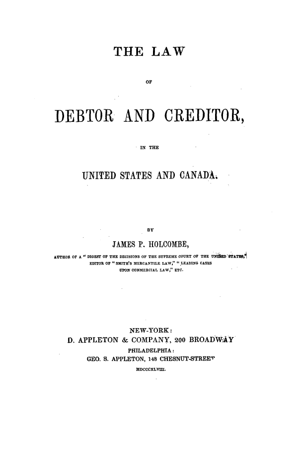 handle is hein.beal/ldecrd0001 and id is 1 raw text is: THE LAW
OF
DEBTOR AND CREDITOR,
IN THE
UNITED STATES AND CANADA6
BY
JAMES P. HOLCOMBE,
AUTHOR OF A DIGEST OF THE DECISIONS OF THE SUPREME COURT OF THE UNItEDBTATERS
EDITOR OF  SMITH'S MERCANTILE LAW :LEADING CASES
UPON COMMERCIAL LAW, ETC.

NEW-YORK:
D. APPLETON & COMPANY, 200 BROADWAAY
PHILADELPHIA:
GEO. S. APPLETON, 148 CHESNUT-STREET
MDCCCXLVII.


