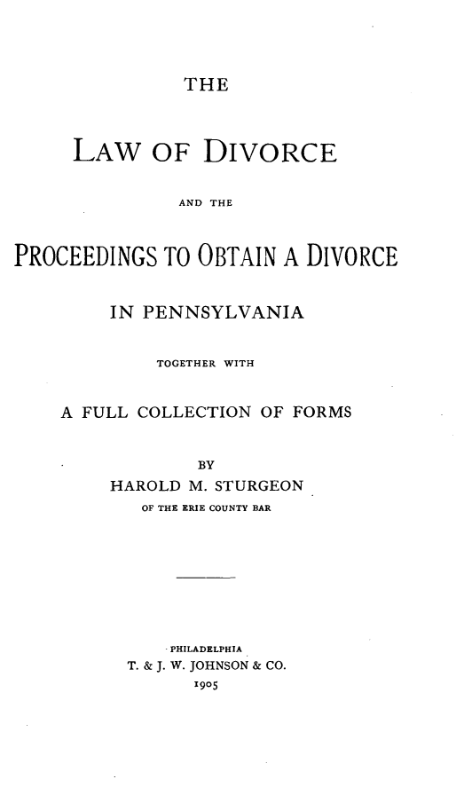 handle is hein.beal/ldivodiv0001 and id is 1 raw text is: THE

LAW OF DIVORCE
AND THE
PROCEEDINGS TO OBTAIN A DIVORCE

IN PENNSYLVANIA
TOGETHER WITH
A FULL COLLECTION OF FORMS
BY
HAROLD M. STURGEON

OF THE ERIE COUNTY BAR
PHILADELPHIA
T. & J. W. JOHNSON & CO.
1905


