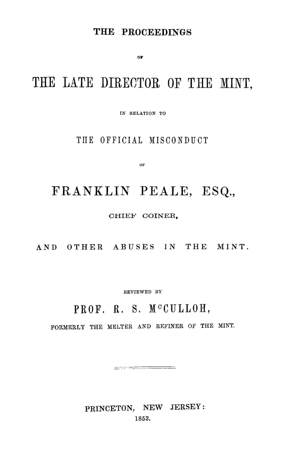 handle is hein.beal/ldmint0001 and id is 1 raw text is: THE PROCEEDINGS

OF
THE LATE DIRECTOR OF THE 1INT,
IN RELATION TO
TIIE OFFICIAL MISCONDUCT
OF

FRANKLIN

PEALE,

AND OTHER

CHIEF COINER,
ABUSES IN

THE MINT.

REVIEWED BY

PROF. R.

S. McCULLOH,

FORMERLY THE MELTER AND REFINER OF THE MINT.
PRINCETON, NEW JERSEY:
1853.

ESQ.,


