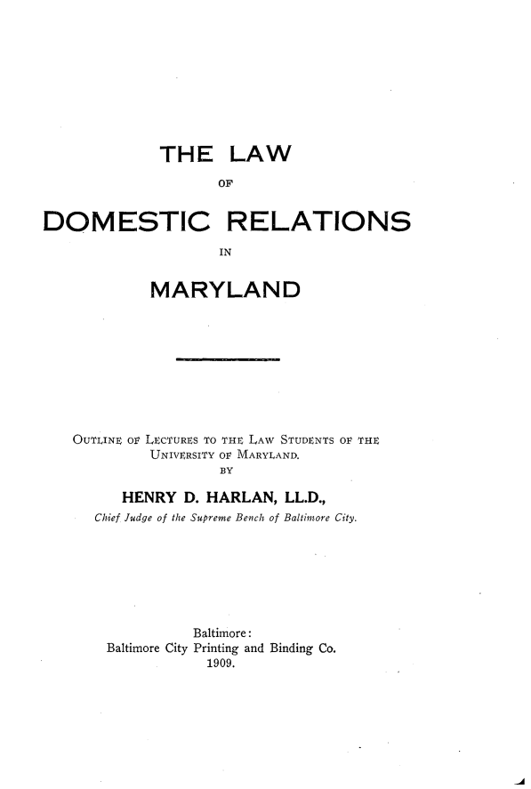 handle is hein.beal/ldostrem0001 and id is 1 raw text is: 










             THE LAW

                    OF


DOMESTIC RELATIONS

                    IN


            MARYLAND










   OuTLINE ov LECTURES TO THE LAW STUDENTS OF THE
            UNIVERSITY OF MARYLAND.
                    BY

         HENRY D. HARLAN, LL.D.,
      Chief Judge of the Supreme Bench of Baltimore City.


          Baltimore:
Baltimore City Printing and Binding Co.
            1909.


