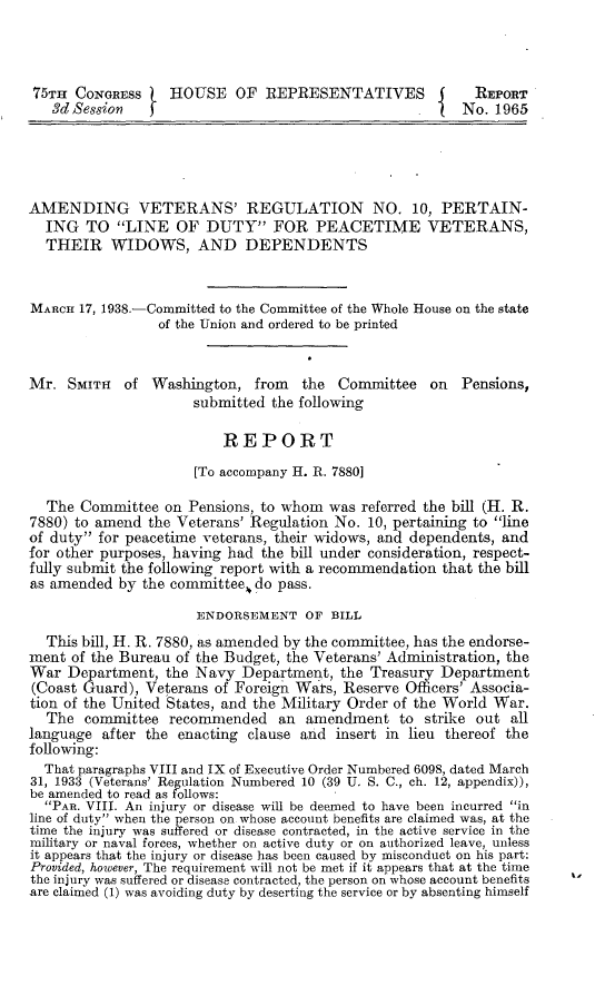 handle is hein.beal/ldpv0001 and id is 1 raw text is: 



75TH  CONGRESS    HOUSE OF REPRESENTATIVES                REPORT
   3d Session              O                            No.  1965





AMENDING VETERANS' REGULATION NO. 10, PERTAIN-
  ING  TO   LINE  OF  DUTY FOR PEACETIME VETERANS,
  THEIR WIDOWS, AND DEPENDENTS


MARCH  17, 1938.-Committed to the Committee of the Whole House on the state
                 of the Union and ordered to be printed


Mr.  SMITH  of  Washington,  from   the Committee   on  Pensions,
                     submitted  the following

                         REPORT
                      [To accompany H. R. 7880]

  The  Committee  on Pensions, to whom was referred the bill (H. R.
7880) to amend  the Veterans' Regulation No. 10, pertaining to line
of duty for peacetime veterans, their widows, and dependents, and
for other purposes, having had the bill under consideration, respect-
fully submit the following report with a recommendation that the bill
as amended  by the committee. do pass.

                      ENDORSEMENT   OF BILL
  This bill, H. R. 7880, as amended by the committee, has the endorse-
ment  of the Bureau of the Budget, the Veterans' Administration, the
War  Department,  the Navy  Department,  the Treasury Department
(Coast Guard), Veterans of Foreign Wars, Reserve Officers' Associa-
tion of the United States, and the Military Order of the World War.
  The  committee  recommended   an  amendment   to strike out  all
language  after the enacting clause and insert in lieu thereof the
following:
  That paragraphs VIII and IX of Executive Order Numbered 6098, dated March
31, 1933 (Veterans' Regulation Numbered 10 (39 U. S. C., ch. 12, appendix)),
be amended to read as follows:
  PAR. VIII. An injury or disease will be deemed to have been incurred in
line of duty when the person on whose account benefits are claimed was, at the
time the injury was suffered or disease contracted, in the active service in the
military or naval forces, whether on active duty or on authorized leave, unless
it appears that the injury or disease has been caused by misconduct on his part:
Provided, however, The requirement will not be met if it appears that at the time
the injury was suffered or disease contracted, the person on whose account benefits
are claimed (1) was avoiding duty by deserting the service or by absenting himself


