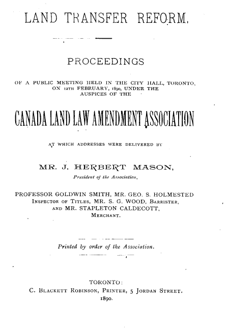 handle is hein.beal/ldtrrm0001 and id is 1 raw text is: 


  LAND TRANSFER REFORM,






             PROCEEDINGS


OF A PUBLIC MEETING HELD IN THE CITY [ALL, TORONTO,
          ON 12TH FEBRUARY, i89o, UNDER THE
                 AUSPICES OF THE








         AT WHICH ADDRESSES WERE DELIVERED BY



      MR.   J. H EI  BEPZT MASON,
               President of the Association,


PROFESSOR GOLDWIN  SMITH, MR. GEO. S. HOLMESTED
    INSPECTOR OF TITLES, MR. S. G. WOOD, BARRISTER,
          AND MR. STAPLETON CALDECOTT,
                    MERCHANT.




           Printed by order of the Association.





                   TORONTO:
    C. BLACKETT ROBINSON, PRINTER, 5 JORDAN STREET,
                      I89o.


