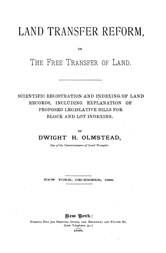 handle is hein.beal/ldtrrmfe0001 and id is 1 raw text is: 







LAND TRANSFER REFORM,



                     OR



    THE   FREE   TRANSFER OF LAND.


SCIENTIFIC REGISTRATION AND INDEXING. OF LAND
    RECORDS, INCLUDING  EXPLANATION   OF

       PROPOSED LEGISLATIVE BILLS FOR
          BLOCK AND  LOT INDEXING.


                     BY

       DWIGHT H. OLMSTEAD,
           One ofthe Comnnissioners ofLand Transfer.








         NEV  YORKI, DECEMBlER, 1886.










    EVENING POST JOB PRINTING OFFICE, COR. BROADWAY AND FULTON ST.
                (Law Telephone 541.)
                    1886.


