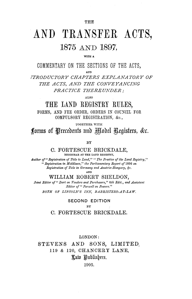 handle is hein.beal/ldtsfa0001 and id is 1 raw text is: 


THE


AND TRANSFER ACTS,

           1875 AND 1897,



   COMMENTARY ON  THE SECTIONS OF THE ACTS,
                     AMD
7TRODUCTORY CHAPTERS EXPLANATORY OF
   THE  ACTS,  AND  THE   CONVEYANCING
         PRACTICE   THEREUNDER;
                     ALSO

      THE   LAND   REGISTRY RULES,
  FORMS, AND FEE ORDER, ORDERS IN COUNCIL FOR
         COMPULSORY REGISTRATION, &c.,
                 TOGETHER WITH



                      BY
        C. FORTESCUE BRICKDALE,
             REGISTRAR AT THE LAND REGISTRY,
duthor of Registration of Title to Land, The Practice of the Land Registry,
    Registration in Middlesex, the Parliamentary Report of 1896 on
      Registration of Title in Germany and Austria-Hungary, -c.
                     AND
       WILLIAM ROBERT SHELDON,
 Joint Editor of lart on Vendors and Purchasers, 6th Edit., and Assistant
              Editor of ' Farwell on Powers.
    BOTH OF LINCOLN'S INN, BARRISTERS-AT-LAW.

              SECOND   EDITION
                      BY
        C. FORTESCUE BRICKDALE.




                   LONDON:
   STEVENS AND SONS, LIMITED,
       119  & 120, CHANCERY LANE,


                     1905.


