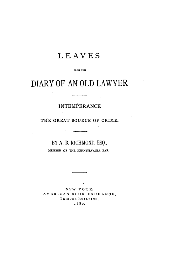 handle is hein.beal/leavdiar0001 and id is 1 raw text is: ï»¿LEAVES
FROM TH L
DIARY OF AN OLD LAWYER

INTEMPERANCE
THE GREAT SOURCE OF CRIME.
BY A. B. RICHMOND, ESQ.,
MEMBER OF THE PENNSYLVANIA BAR.
NEW YORK:
AMERICAN BOOK EXCHANGE,
TRIBUNE BUILDING,
188o.


