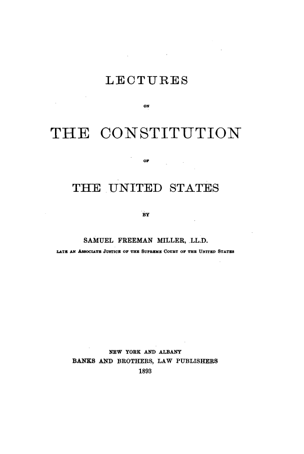 handle is hein.beal/leccus0001 and id is 1 raw text is: LECTURES
ON
THE CONSTITUTION
OF
THE.UNITED STATES
SAMUEL FREEMAN MILLER, LL.D.
LATz AN AwocIATE JUSTICs OF THE SUPREIE COURT OF THE UNITED STATES

NEW YORK AND ALBANY
BANKS AND BROTHERS, LAW PUBLISHERS
1893


